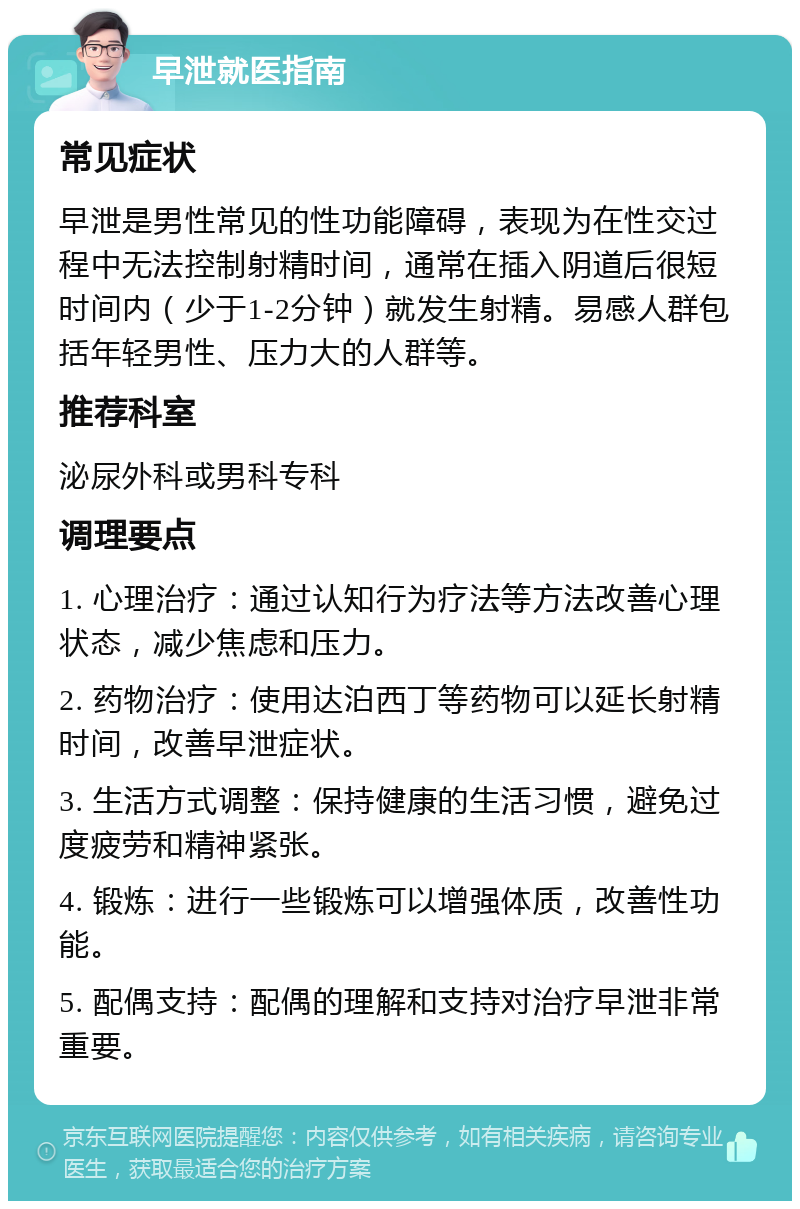 早泄就医指南 常见症状 早泄是男性常见的性功能障碍，表现为在性交过程中无法控制射精时间，通常在插入阴道后很短时间内（少于1-2分钟）就发生射精。易感人群包括年轻男性、压力大的人群等。 推荐科室 泌尿外科或男科专科 调理要点 1. 心理治疗：通过认知行为疗法等方法改善心理状态，减少焦虑和压力。 2. 药物治疗：使用达泊西丁等药物可以延长射精时间，改善早泄症状。 3. 生活方式调整：保持健康的生活习惯，避免过度疲劳和精神紧张。 4. 锻炼：进行一些锻炼可以增强体质，改善性功能。 5. 配偶支持：配偶的理解和支持对治疗早泄非常重要。