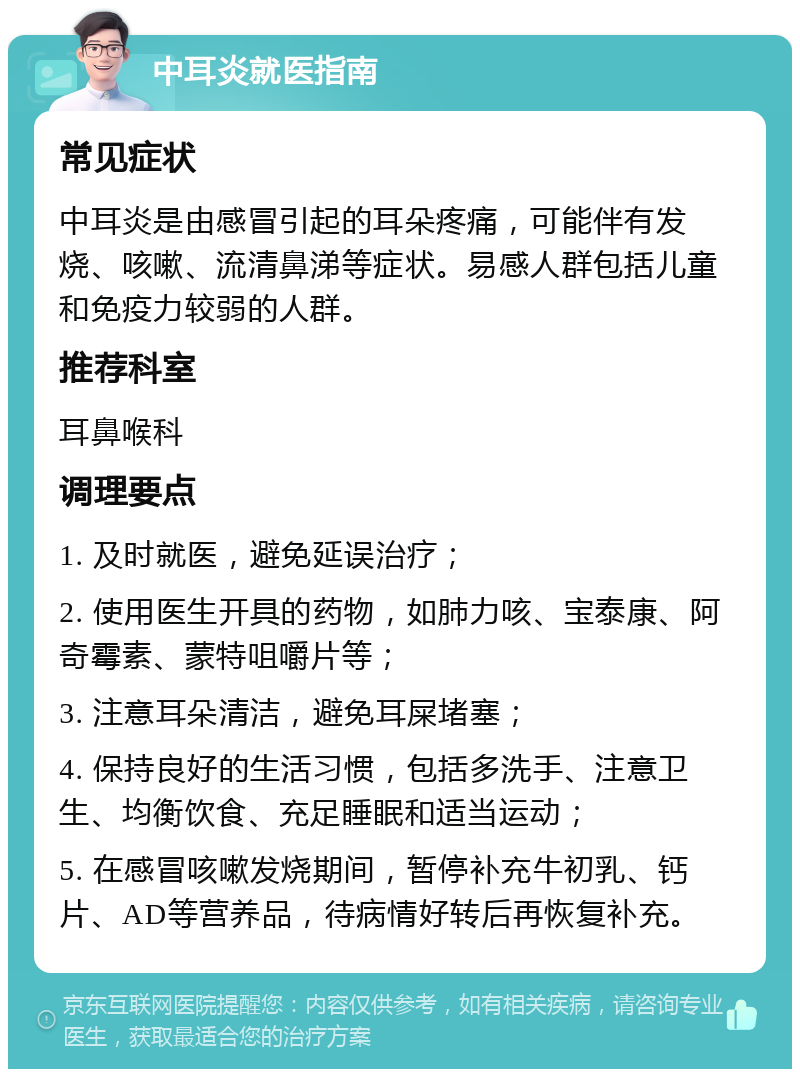 中耳炎就医指南 常见症状 中耳炎是由感冒引起的耳朵疼痛，可能伴有发烧、咳嗽、流清鼻涕等症状。易感人群包括儿童和免疫力较弱的人群。 推荐科室 耳鼻喉科 调理要点 1. 及时就医，避免延误治疗； 2. 使用医生开具的药物，如肺力咳、宝泰康、阿奇霉素、蒙特咀嚼片等； 3. 注意耳朵清洁，避免耳屎堵塞； 4. 保持良好的生活习惯，包括多洗手、注意卫生、均衡饮食、充足睡眠和适当运动； 5. 在感冒咳嗽发烧期间，暂停补充牛初乳、钙片、AD等营养品，待病情好转后再恢复补充。