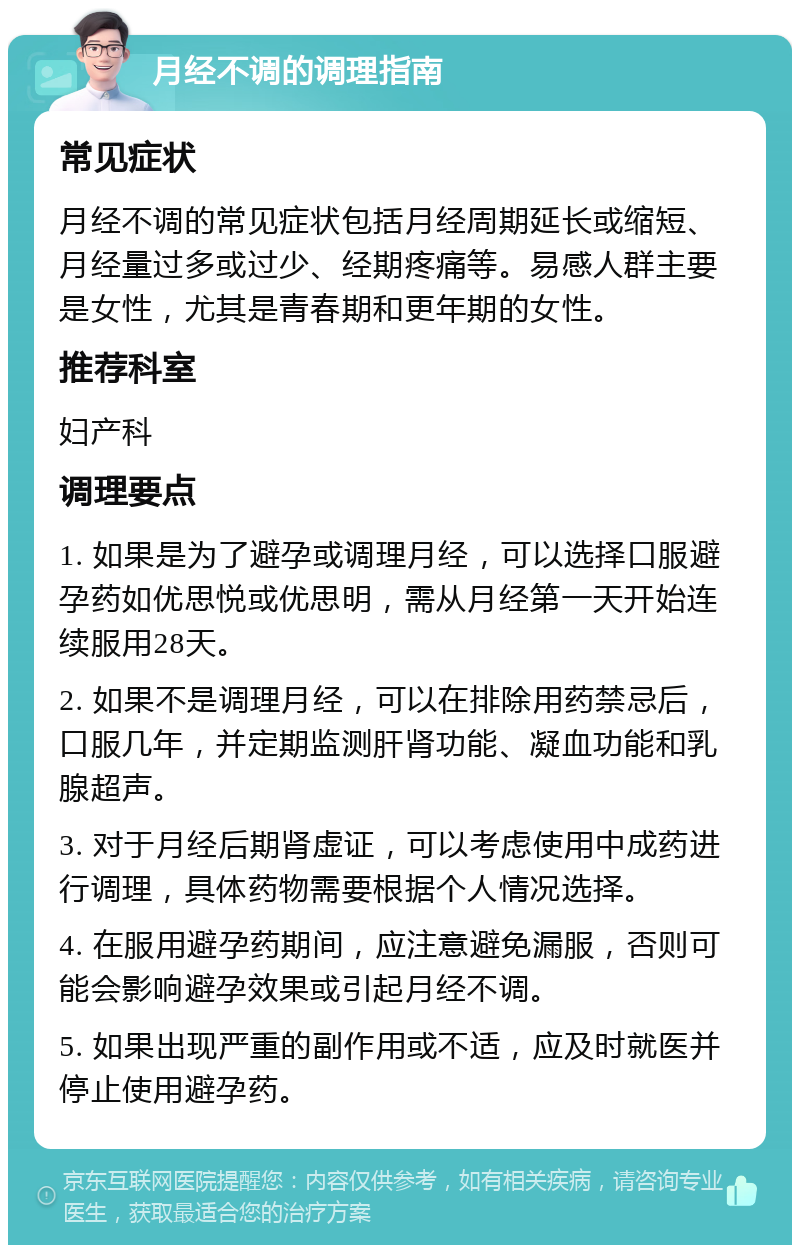 月经不调的调理指南 常见症状 月经不调的常见症状包括月经周期延长或缩短、月经量过多或过少、经期疼痛等。易感人群主要是女性，尤其是青春期和更年期的女性。 推荐科室 妇产科 调理要点 1. 如果是为了避孕或调理月经，可以选择口服避孕药如优思悦或优思明，需从月经第一天开始连续服用28天。 2. 如果不是调理月经，可以在排除用药禁忌后，口服几年，并定期监测肝肾功能、凝血功能和乳腺超声。 3. 对于月经后期肾虚证，可以考虑使用中成药进行调理，具体药物需要根据个人情况选择。 4. 在服用避孕药期间，应注意避免漏服，否则可能会影响避孕效果或引起月经不调。 5. 如果出现严重的副作用或不适，应及时就医并停止使用避孕药。