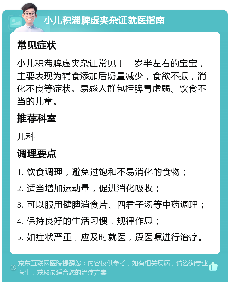 小儿积滞脾虚夹杂证就医指南 常见症状 小儿积滞脾虚夹杂证常见于一岁半左右的宝宝，主要表现为辅食添加后奶量减少，食欲不振，消化不良等症状。易感人群包括脾胃虚弱、饮食不当的儿童。 推荐科室 儿科 调理要点 1. 饮食调理，避免过饱和不易消化的食物； 2. 适当增加运动量，促进消化吸收； 3. 可以服用健脾消食片、四君子汤等中药调理； 4. 保持良好的生活习惯，规律作息； 5. 如症状严重，应及时就医，遵医嘱进行治疗。