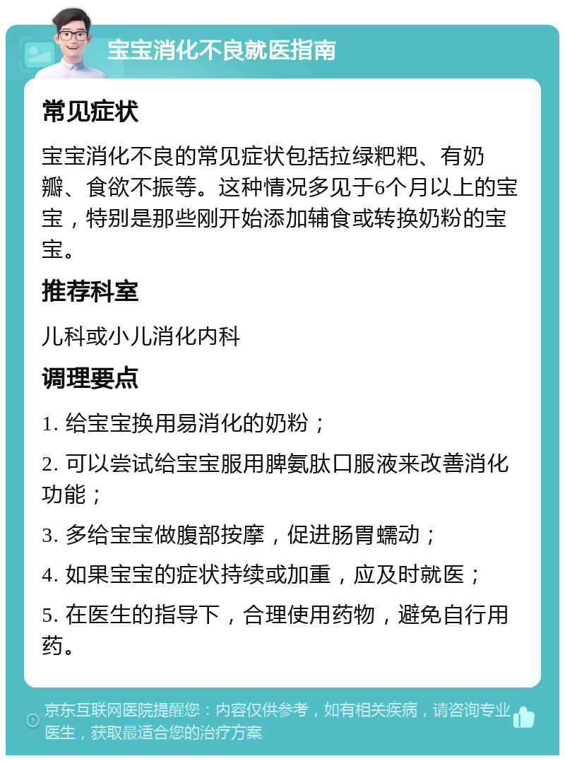 宝宝消化不良就医指南 常见症状 宝宝消化不良的常见症状包括拉绿粑粑、有奶瓣、食欲不振等。这种情况多见于6个月以上的宝宝，特别是那些刚开始添加辅食或转换奶粉的宝宝。 推荐科室 儿科或小儿消化内科 调理要点 1. 给宝宝换用易消化的奶粉； 2. 可以尝试给宝宝服用脾氨肽口服液来改善消化功能； 3. 多给宝宝做腹部按摩，促进肠胃蠕动； 4. 如果宝宝的症状持续或加重，应及时就医； 5. 在医生的指导下，合理使用药物，避免自行用药。