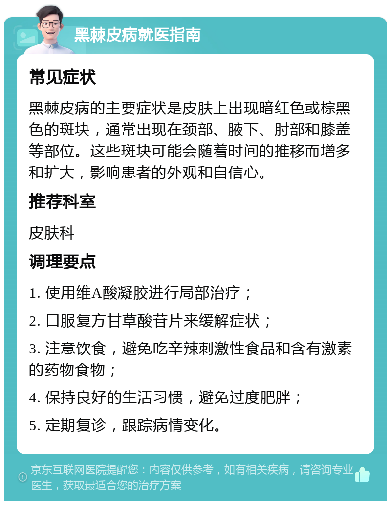 黑棘皮病就医指南 常见症状 黑棘皮病的主要症状是皮肤上出现暗红色或棕黑色的斑块，通常出现在颈部、腋下、肘部和膝盖等部位。这些斑块可能会随着时间的推移而增多和扩大，影响患者的外观和自信心。 推荐科室 皮肤科 调理要点 1. 使用维A酸凝胶进行局部治疗； 2. 口服复方甘草酸苷片来缓解症状； 3. 注意饮食，避免吃辛辣刺激性食品和含有激素的药物食物； 4. 保持良好的生活习惯，避免过度肥胖； 5. 定期复诊，跟踪病情变化。