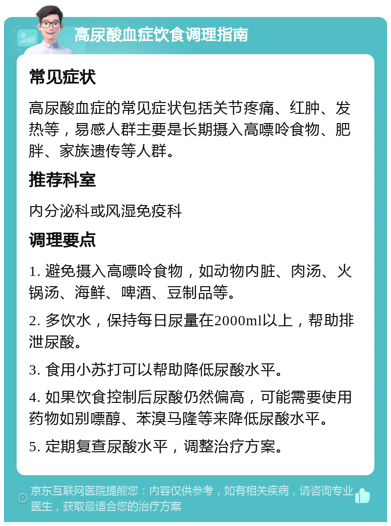 高尿酸血症饮食调理指南 常见症状 高尿酸血症的常见症状包括关节疼痛、红肿、发热等，易感人群主要是长期摄入高嘌呤食物、肥胖、家族遗传等人群。 推荐科室 内分泌科或风湿免疫科 调理要点 1. 避免摄入高嘌呤食物，如动物内脏、肉汤、火锅汤、海鲜、啤酒、豆制品等。 2. 多饮水，保持每日尿量在2000ml以上，帮助排泄尿酸。 3. 食用小苏打可以帮助降低尿酸水平。 4. 如果饮食控制后尿酸仍然偏高，可能需要使用药物如别嘌醇、苯溴马隆等来降低尿酸水平。 5. 定期复查尿酸水平，调整治疗方案。