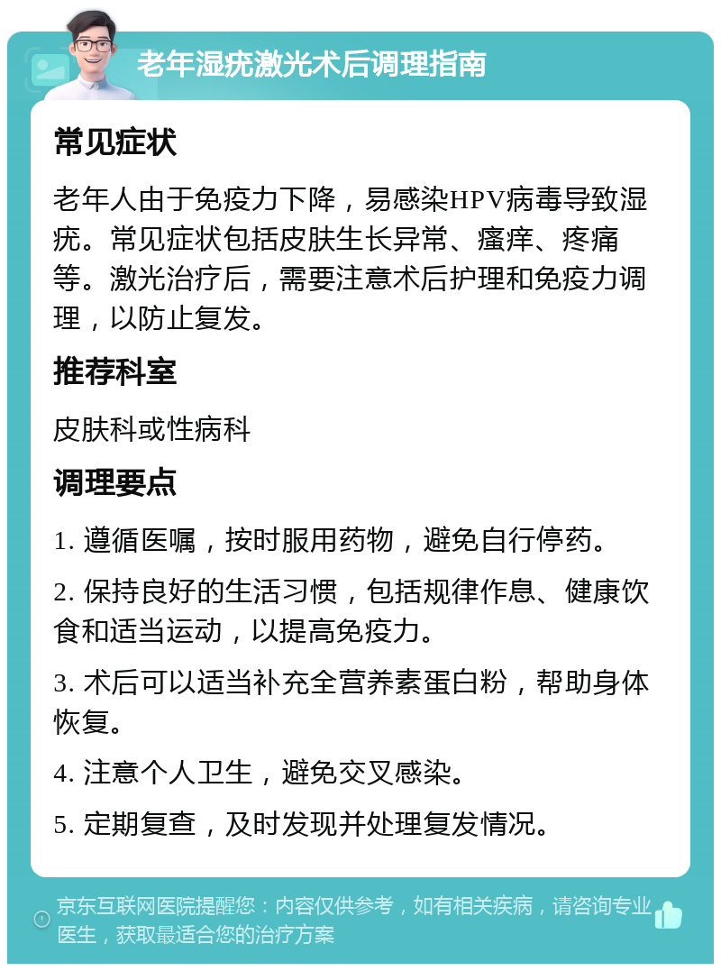 老年湿疣激光术后调理指南 常见症状 老年人由于免疫力下降，易感染HPV病毒导致湿疣。常见症状包括皮肤生长异常、瘙痒、疼痛等。激光治疗后，需要注意术后护理和免疫力调理，以防止复发。 推荐科室 皮肤科或性病科 调理要点 1. 遵循医嘱，按时服用药物，避免自行停药。 2. 保持良好的生活习惯，包括规律作息、健康饮食和适当运动，以提高免疫力。 3. 术后可以适当补充全营养素蛋白粉，帮助身体恢复。 4. 注意个人卫生，避免交叉感染。 5. 定期复查，及时发现并处理复发情况。