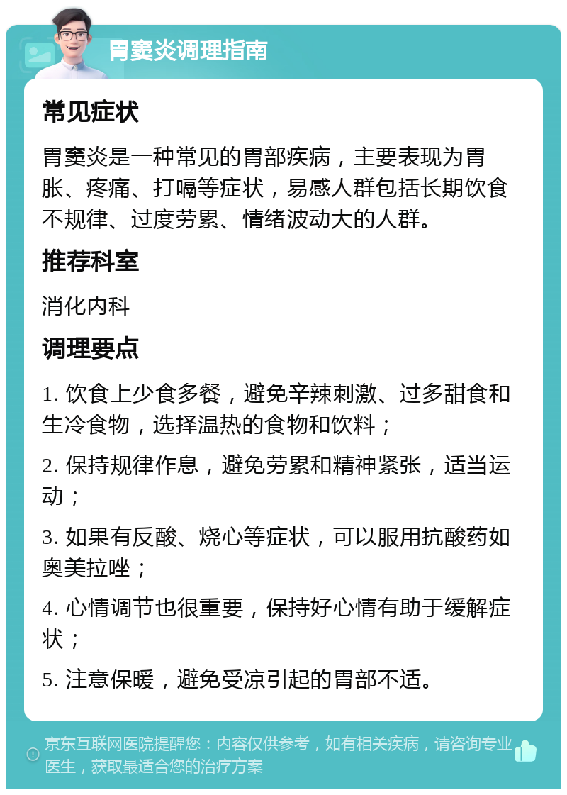 胃窦炎调理指南 常见症状 胃窦炎是一种常见的胃部疾病，主要表现为胃胀、疼痛、打嗝等症状，易感人群包括长期饮食不规律、过度劳累、情绪波动大的人群。 推荐科室 消化内科 调理要点 1. 饮食上少食多餐，避免辛辣刺激、过多甜食和生冷食物，选择温热的食物和饮料； 2. 保持规律作息，避免劳累和精神紧张，适当运动； 3. 如果有反酸、烧心等症状，可以服用抗酸药如奥美拉唑； 4. 心情调节也很重要，保持好心情有助于缓解症状； 5. 注意保暖，避免受凉引起的胃部不适。