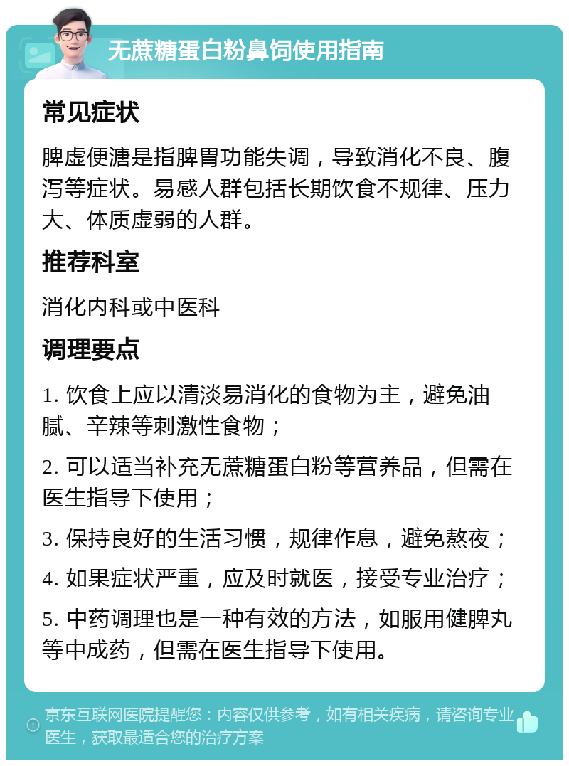 无蔗糖蛋白粉鼻饲使用指南 常见症状 脾虚便溏是指脾胃功能失调，导致消化不良、腹泻等症状。易感人群包括长期饮食不规律、压力大、体质虚弱的人群。 推荐科室 消化内科或中医科 调理要点 1. 饮食上应以清淡易消化的食物为主，避免油腻、辛辣等刺激性食物； 2. 可以适当补充无蔗糖蛋白粉等营养品，但需在医生指导下使用； 3. 保持良好的生活习惯，规律作息，避免熬夜； 4. 如果症状严重，应及时就医，接受专业治疗； 5. 中药调理也是一种有效的方法，如服用健脾丸等中成药，但需在医生指导下使用。