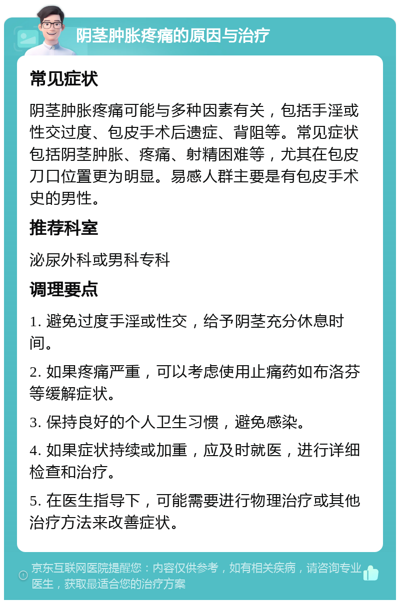 阴茎肿胀疼痛的原因与治疗 常见症状 阴茎肿胀疼痛可能与多种因素有关，包括手淫或性交过度、包皮手术后遗症、背阻等。常见症状包括阴茎肿胀、疼痛、射精困难等，尤其在包皮刀口位置更为明显。易感人群主要是有包皮手术史的男性。 推荐科室 泌尿外科或男科专科 调理要点 1. 避免过度手淫或性交，给予阴茎充分休息时间。 2. 如果疼痛严重，可以考虑使用止痛药如布洛芬等缓解症状。 3. 保持良好的个人卫生习惯，避免感染。 4. 如果症状持续或加重，应及时就医，进行详细检查和治疗。 5. 在医生指导下，可能需要进行物理治疗或其他治疗方法来改善症状。