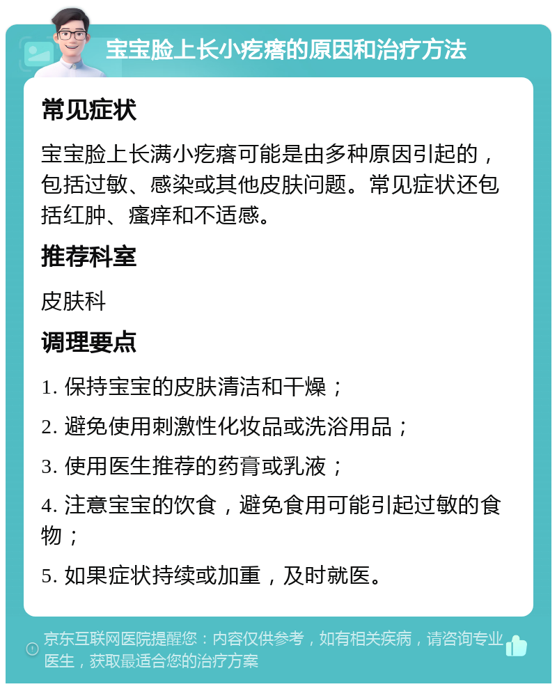 宝宝脸上长小疙瘩的原因和治疗方法 常见症状 宝宝脸上长满小疙瘩可能是由多种原因引起的，包括过敏、感染或其他皮肤问题。常见症状还包括红肿、瘙痒和不适感。 推荐科室 皮肤科 调理要点 1. 保持宝宝的皮肤清洁和干燥； 2. 避免使用刺激性化妆品或洗浴用品； 3. 使用医生推荐的药膏或乳液； 4. 注意宝宝的饮食，避免食用可能引起过敏的食物； 5. 如果症状持续或加重，及时就医。