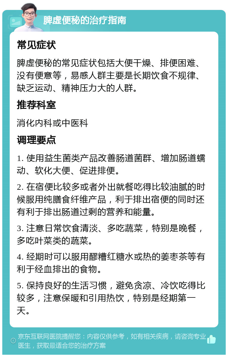 脾虚便秘的治疗指南 常见症状 脾虚便秘的常见症状包括大便干燥、排便困难、没有便意等，易感人群主要是长期饮食不规律、缺乏运动、精神压力大的人群。 推荐科室 消化内科或中医科 调理要点 1. 使用益生菌类产品改善肠道菌群、增加肠道蠕动、软化大便、促进排便。 2. 在宿便比较多或者外出就餐吃得比较油腻的时候服用纯膳食纤维产品，利于排出宿便的同时还有利于排出肠道过剩的营养和能量。 3. 注意日常饮食清淡、多吃蔬菜，特别是晚餐，多吃叶菜类的蔬菜。 4. 经期时可以服用醪糟红糖水或热的姜枣茶等有利于经血排出的食物。 5. 保持良好的生活习惯，避免贪凉、冷饮吃得比较多，注意保暖和引用热饮，特别是经期第一天。