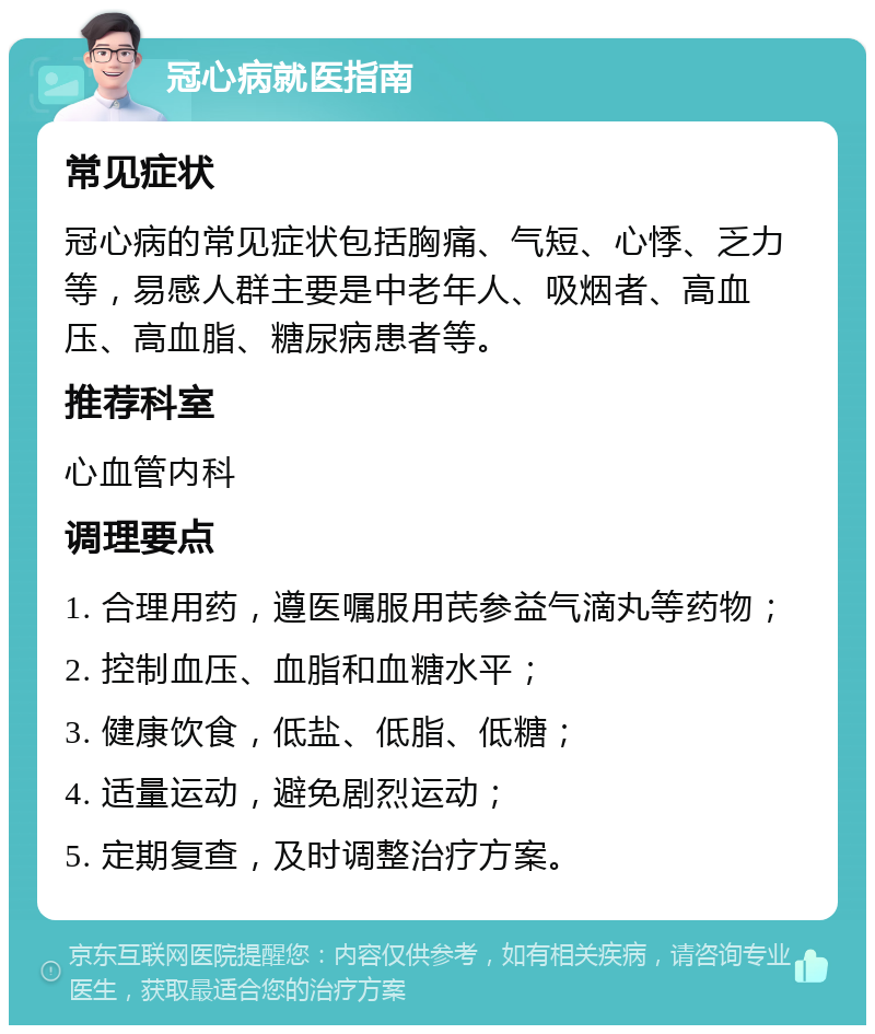 冠心病就医指南 常见症状 冠心病的常见症状包括胸痛、气短、心悸、乏力等，易感人群主要是中老年人、吸烟者、高血压、高血脂、糖尿病患者等。 推荐科室 心血管内科 调理要点 1. 合理用药，遵医嘱服用芪参益气滴丸等药物； 2. 控制血压、血脂和血糖水平； 3. 健康饮食，低盐、低脂、低糖； 4. 适量运动，避免剧烈运动； 5. 定期复查，及时调整治疗方案。