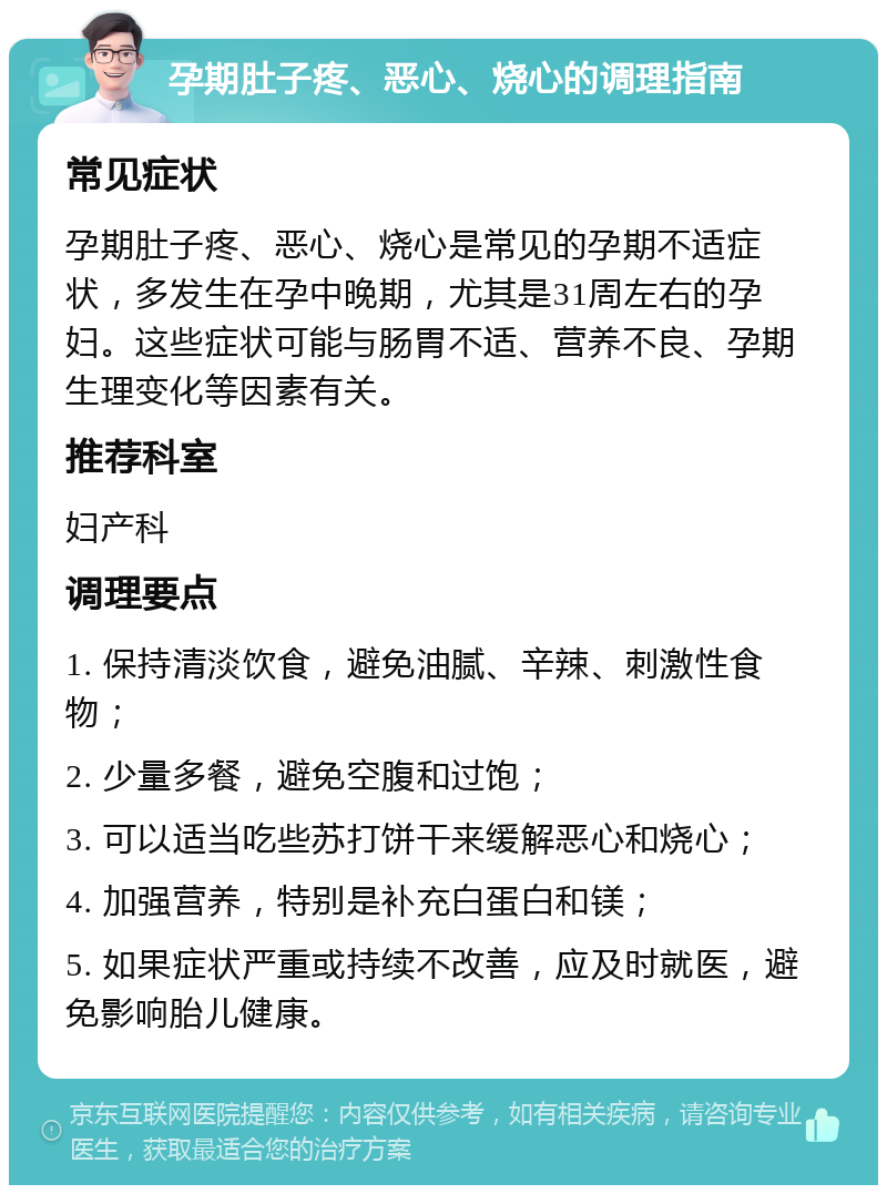 孕期肚子疼、恶心、烧心的调理指南 常见症状 孕期肚子疼、恶心、烧心是常见的孕期不适症状，多发生在孕中晚期，尤其是31周左右的孕妇。这些症状可能与肠胃不适、营养不良、孕期生理变化等因素有关。 推荐科室 妇产科 调理要点 1. 保持清淡饮食，避免油腻、辛辣、刺激性食物； 2. 少量多餐，避免空腹和过饱； 3. 可以适当吃些苏打饼干来缓解恶心和烧心； 4. 加强营养，特别是补充白蛋白和镁； 5. 如果症状严重或持续不改善，应及时就医，避免影响胎儿健康。