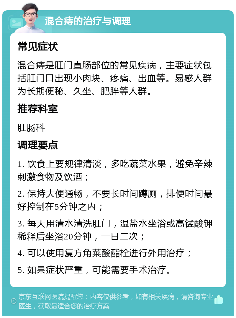 混合痔的治疗与调理 常见症状 混合痔是肛门直肠部位的常见疾病，主要症状包括肛门口出现小肉块、疼痛、出血等。易感人群为长期便秘、久坐、肥胖等人群。 推荐科室 肛肠科 调理要点 1. 饮食上要规律清淡，多吃蔬菜水果，避免辛辣刺激食物及饮酒； 2. 保持大便通畅，不要长时间蹲厕，排便时间最好控制在5分钟之内； 3. 每天用清水清洗肛门，温盐水坐浴或高锰酸钾稀释后坐浴20分钟，一日二次； 4. 可以使用复方角菜酸酯栓进行外用治疗； 5. 如果症状严重，可能需要手术治疗。