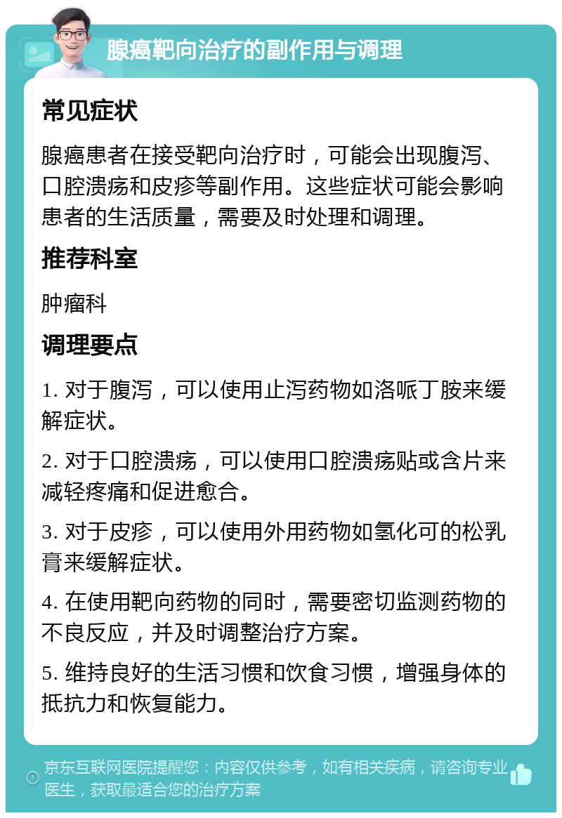 腺癌靶向治疗的副作用与调理 常见症状 腺癌患者在接受靶向治疗时，可能会出现腹泻、口腔溃疡和皮疹等副作用。这些症状可能会影响患者的生活质量，需要及时处理和调理。 推荐科室 肿瘤科 调理要点 1. 对于腹泻，可以使用止泻药物如洛哌丁胺来缓解症状。 2. 对于口腔溃疡，可以使用口腔溃疡贴或含片来减轻疼痛和促进愈合。 3. 对于皮疹，可以使用外用药物如氢化可的松乳膏来缓解症状。 4. 在使用靶向药物的同时，需要密切监测药物的不良反应，并及时调整治疗方案。 5. 维持良好的生活习惯和饮食习惯，增强身体的抵抗力和恢复能力。