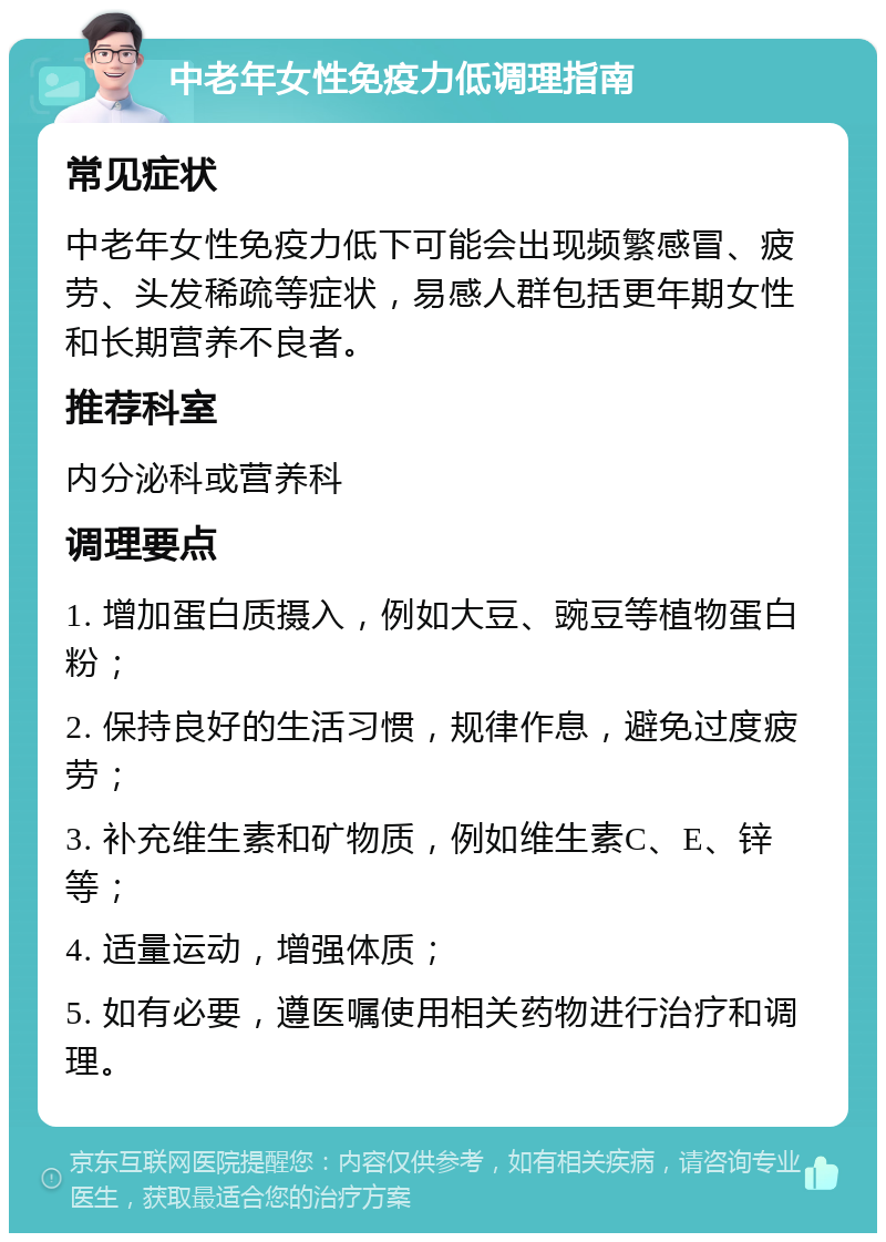 中老年女性免疫力低调理指南 常见症状 中老年女性免疫力低下可能会出现频繁感冒、疲劳、头发稀疏等症状，易感人群包括更年期女性和长期营养不良者。 推荐科室 内分泌科或营养科 调理要点 1. 增加蛋白质摄入，例如大豆、豌豆等植物蛋白粉； 2. 保持良好的生活习惯，规律作息，避免过度疲劳； 3. 补充维生素和矿物质，例如维生素C、E、锌等； 4. 适量运动，增强体质； 5. 如有必要，遵医嘱使用相关药物进行治疗和调理。