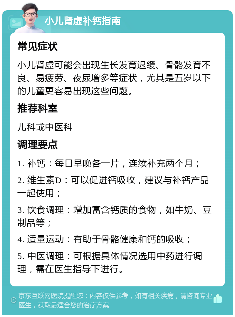 小儿肾虚补钙指南 常见症状 小儿肾虚可能会出现生长发育迟缓、骨骼发育不良、易疲劳、夜尿增多等症状，尤其是五岁以下的儿童更容易出现这些问题。 推荐科室 儿科或中医科 调理要点 1. 补钙：每日早晚各一片，连续补充两个月； 2. 维生素D：可以促进钙吸收，建议与补钙产品一起使用； 3. 饮食调理：增加富含钙质的食物，如牛奶、豆制品等； 4. 适量运动：有助于骨骼健康和钙的吸收； 5. 中医调理：可根据具体情况选用中药进行调理，需在医生指导下进行。