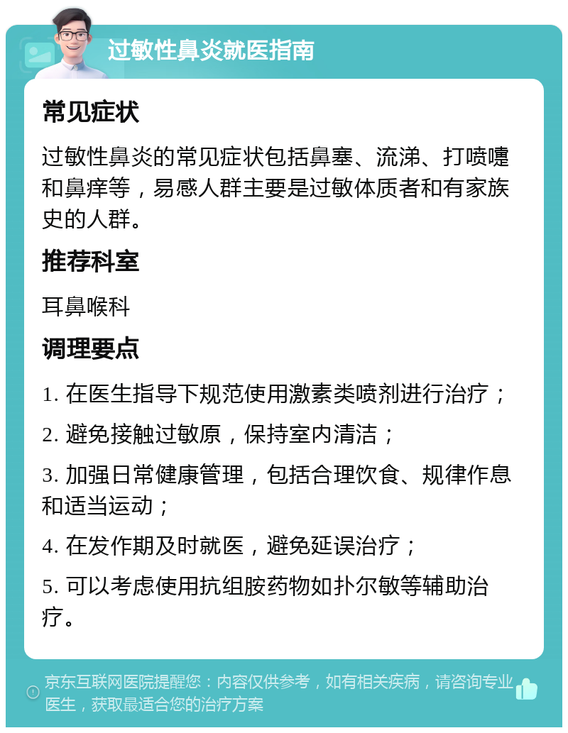 过敏性鼻炎就医指南 常见症状 过敏性鼻炎的常见症状包括鼻塞、流涕、打喷嚏和鼻痒等，易感人群主要是过敏体质者和有家族史的人群。 推荐科室 耳鼻喉科 调理要点 1. 在医生指导下规范使用激素类喷剂进行治疗； 2. 避免接触过敏原，保持室内清洁； 3. 加强日常健康管理，包括合理饮食、规律作息和适当运动； 4. 在发作期及时就医，避免延误治疗； 5. 可以考虑使用抗组胺药物如扑尔敏等辅助治疗。