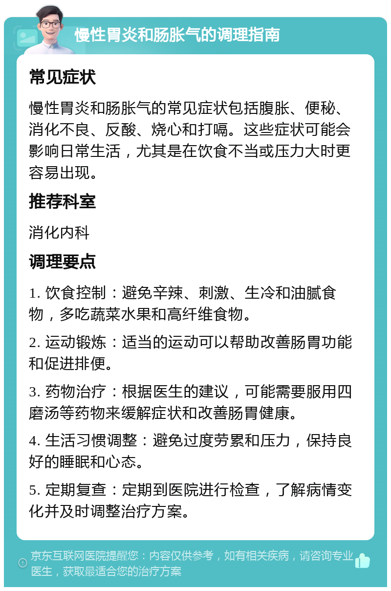 慢性胃炎和肠胀气的调理指南 常见症状 慢性胃炎和肠胀气的常见症状包括腹胀、便秘、消化不良、反酸、烧心和打嗝。这些症状可能会影响日常生活，尤其是在饮食不当或压力大时更容易出现。 推荐科室 消化内科 调理要点 1. 饮食控制：避免辛辣、刺激、生冷和油腻食物，多吃蔬菜水果和高纤维食物。 2. 运动锻炼：适当的运动可以帮助改善肠胃功能和促进排便。 3. 药物治疗：根据医生的建议，可能需要服用四磨汤等药物来缓解症状和改善肠胃健康。 4. 生活习惯调整：避免过度劳累和压力，保持良好的睡眠和心态。 5. 定期复查：定期到医院进行检查，了解病情变化并及时调整治疗方案。