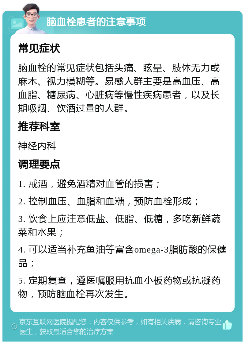 脑血栓患者的注意事项 常见症状 脑血栓的常见症状包括头痛、眩晕、肢体无力或麻木、视力模糊等。易感人群主要是高血压、高血脂、糖尿病、心脏病等慢性疾病患者，以及长期吸烟、饮酒过量的人群。 推荐科室 神经内科 调理要点 1. 戒酒，避免酒精对血管的损害； 2. 控制血压、血脂和血糖，预防血栓形成； 3. 饮食上应注意低盐、低脂、低糖，多吃新鲜蔬菜和水果； 4. 可以适当补充鱼油等富含omega-3脂肪酸的保健品； 5. 定期复查，遵医嘱服用抗血小板药物或抗凝药物，预防脑血栓再次发生。