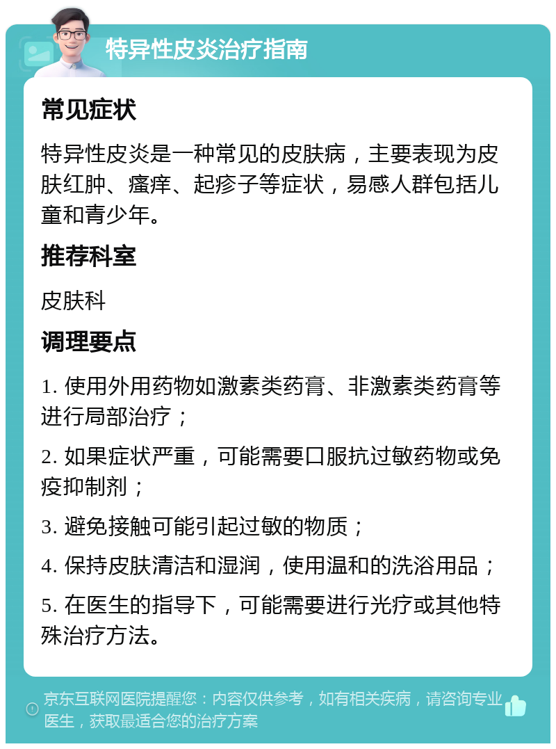 特异性皮炎治疗指南 常见症状 特异性皮炎是一种常见的皮肤病，主要表现为皮肤红肿、瘙痒、起疹子等症状，易感人群包括儿童和青少年。 推荐科室 皮肤科 调理要点 1. 使用外用药物如激素类药膏、非激素类药膏等进行局部治疗； 2. 如果症状严重，可能需要口服抗过敏药物或免疫抑制剂； 3. 避免接触可能引起过敏的物质； 4. 保持皮肤清洁和湿润，使用温和的洗浴用品； 5. 在医生的指导下，可能需要进行光疗或其他特殊治疗方法。