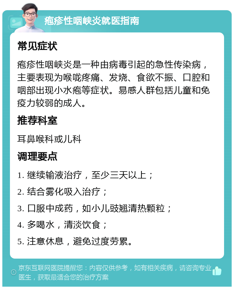 疱疹性咽峡炎就医指南 常见症状 疱疹性咽峡炎是一种由病毒引起的急性传染病，主要表现为喉咙疼痛、发烧、食欲不振、口腔和咽部出现小水疱等症状。易感人群包括儿童和免疫力较弱的成人。 推荐科室 耳鼻喉科或儿科 调理要点 1. 继续输液治疗，至少三天以上； 2. 结合雾化吸入治疗； 3. 口服中成药，如小儿豉翘清热颗粒； 4. 多喝水，清淡饮食； 5. 注意休息，避免过度劳累。