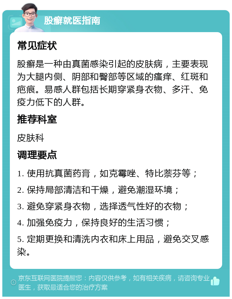 股癣就医指南 常见症状 股癣是一种由真菌感染引起的皮肤病，主要表现为大腿内侧、阴部和臀部等区域的瘙痒、红斑和疤痕。易感人群包括长期穿紧身衣物、多汗、免疫力低下的人群。 推荐科室 皮肤科 调理要点 1. 使用抗真菌药膏，如克霉唑、特比萘芬等； 2. 保持局部清洁和干燥，避免潮湿环境； 3. 避免穿紧身衣物，选择透气性好的衣物； 4. 加强免疫力，保持良好的生活习惯； 5. 定期更换和清洗内衣和床上用品，避免交叉感染。