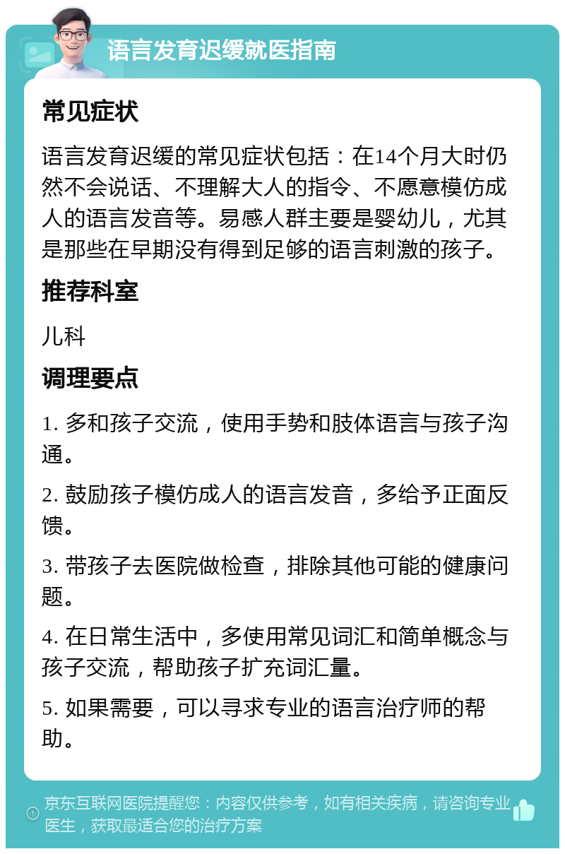 语言发育迟缓就医指南 常见症状 语言发育迟缓的常见症状包括：在14个月大时仍然不会说话、不理解大人的指令、不愿意模仿成人的语言发音等。易感人群主要是婴幼儿，尤其是那些在早期没有得到足够的语言刺激的孩子。 推荐科室 儿科 调理要点 1. 多和孩子交流，使用手势和肢体语言与孩子沟通。 2. 鼓励孩子模仿成人的语言发音，多给予正面反馈。 3. 带孩子去医院做检查，排除其他可能的健康问题。 4. 在日常生活中，多使用常见词汇和简单概念与孩子交流，帮助孩子扩充词汇量。 5. 如果需要，可以寻求专业的语言治疗师的帮助。