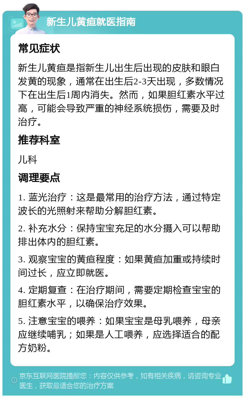 新生儿黄疸就医指南 常见症状 新生儿黄疸是指新生儿出生后出现的皮肤和眼白发黄的现象，通常在出生后2-3天出现，多数情况下在出生后1周内消失。然而，如果胆红素水平过高，可能会导致严重的神经系统损伤，需要及时治疗。 推荐科室 儿科 调理要点 1. 蓝光治疗：这是最常用的治疗方法，通过特定波长的光照射来帮助分解胆红素。 2. 补充水分：保持宝宝充足的水分摄入可以帮助排出体内的胆红素。 3. 观察宝宝的黄疸程度：如果黄疸加重或持续时间过长，应立即就医。 4. 定期复查：在治疗期间，需要定期检查宝宝的胆红素水平，以确保治疗效果。 5. 注意宝宝的喂养：如果宝宝是母乳喂养，母亲应继续哺乳；如果是人工喂养，应选择适合的配方奶粉。