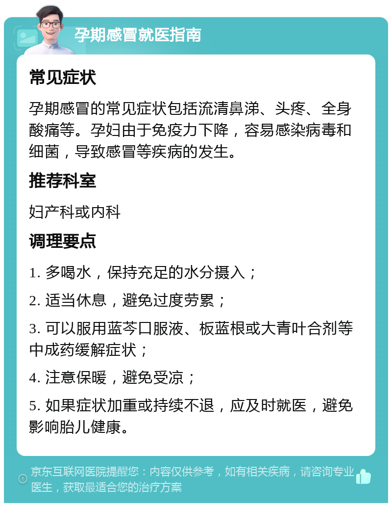 孕期感冒就医指南 常见症状 孕期感冒的常见症状包括流清鼻涕、头疼、全身酸痛等。孕妇由于免疫力下降，容易感染病毒和细菌，导致感冒等疾病的发生。 推荐科室 妇产科或内科 调理要点 1. 多喝水，保持充足的水分摄入； 2. 适当休息，避免过度劳累； 3. 可以服用蓝芩口服液、板蓝根或大青叶合剂等中成药缓解症状； 4. 注意保暖，避免受凉； 5. 如果症状加重或持续不退，应及时就医，避免影响胎儿健康。