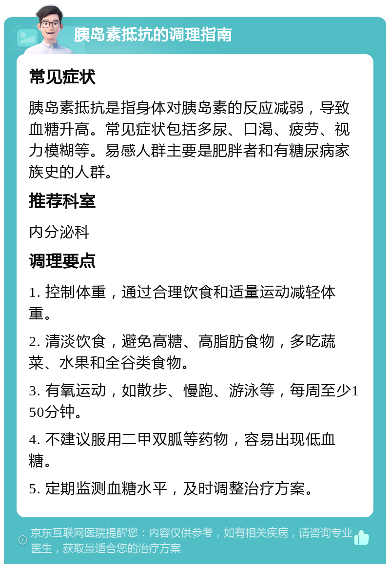 胰岛素抵抗的调理指南 常见症状 胰岛素抵抗是指身体对胰岛素的反应减弱，导致血糖升高。常见症状包括多尿、口渴、疲劳、视力模糊等。易感人群主要是肥胖者和有糖尿病家族史的人群。 推荐科室 内分泌科 调理要点 1. 控制体重，通过合理饮食和适量运动减轻体重。 2. 清淡饮食，避免高糖、高脂肪食物，多吃蔬菜、水果和全谷类食物。 3. 有氧运动，如散步、慢跑、游泳等，每周至少150分钟。 4. 不建议服用二甲双胍等药物，容易出现低血糖。 5. 定期监测血糖水平，及时调整治疗方案。