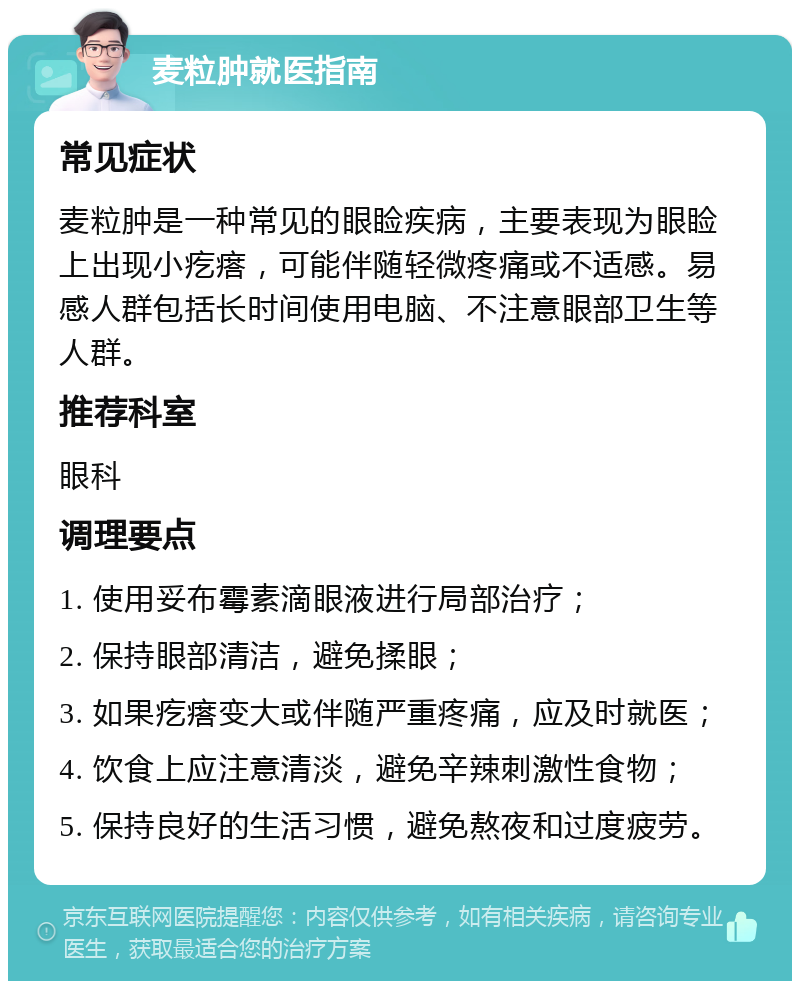 麦粒肿就医指南 常见症状 麦粒肿是一种常见的眼睑疾病，主要表现为眼睑上出现小疙瘩，可能伴随轻微疼痛或不适感。易感人群包括长时间使用电脑、不注意眼部卫生等人群。 推荐科室 眼科 调理要点 1. 使用妥布霉素滴眼液进行局部治疗； 2. 保持眼部清洁，避免揉眼； 3. 如果疙瘩变大或伴随严重疼痛，应及时就医； 4. 饮食上应注意清淡，避免辛辣刺激性食物； 5. 保持良好的生活习惯，避免熬夜和过度疲劳。