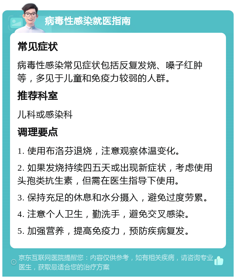 病毒性感染就医指南 常见症状 病毒性感染常见症状包括反复发烧、嗓子红肿等，多见于儿童和免疫力较弱的人群。 推荐科室 儿科或感染科 调理要点 1. 使用布洛芬退烧，注意观察体温变化。 2. 如果发烧持续四五天或出现新症状，考虑使用头孢类抗生素，但需在医生指导下使用。 3. 保持充足的休息和水分摄入，避免过度劳累。 4. 注意个人卫生，勤洗手，避免交叉感染。 5. 加强营养，提高免疫力，预防疾病复发。