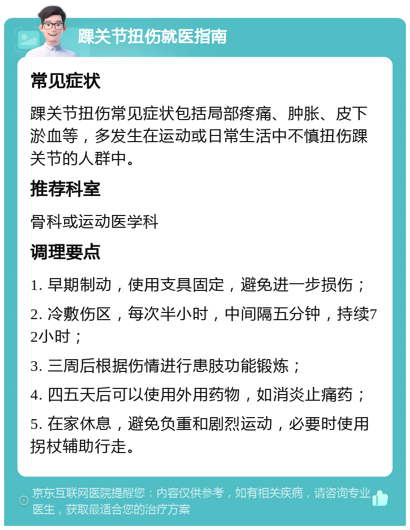 踝关节扭伤就医指南 常见症状 踝关节扭伤常见症状包括局部疼痛、肿胀、皮下淤血等，多发生在运动或日常生活中不慎扭伤踝关节的人群中。 推荐科室 骨科或运动医学科 调理要点 1. 早期制动，使用支具固定，避免进一步损伤； 2. 冷敷伤区，每次半小时，中间隔五分钟，持续72小时； 3. 三周后根据伤情进行患肢功能锻炼； 4. 四五天后可以使用外用药物，如消炎止痛药； 5. 在家休息，避免负重和剧烈运动，必要时使用拐杖辅助行走。