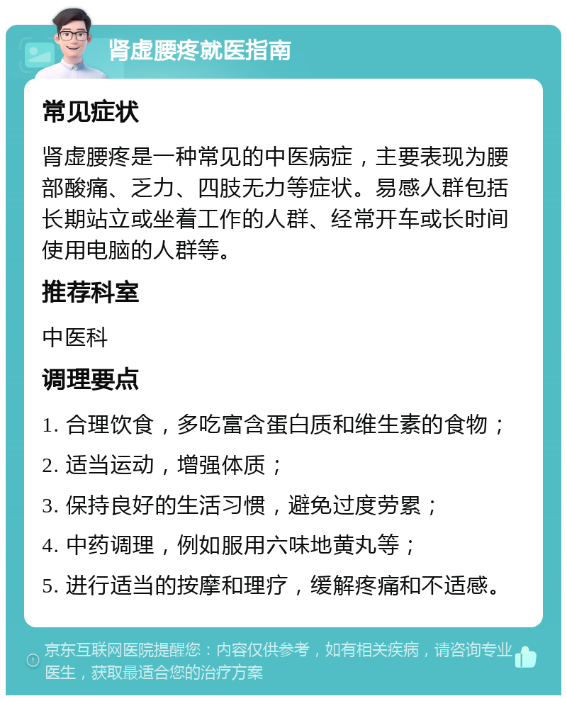 肾虚腰疼就医指南 常见症状 肾虚腰疼是一种常见的中医病症，主要表现为腰部酸痛、乏力、四肢无力等症状。易感人群包括长期站立或坐着工作的人群、经常开车或长时间使用电脑的人群等。 推荐科室 中医科 调理要点 1. 合理饮食，多吃富含蛋白质和维生素的食物； 2. 适当运动，增强体质； 3. 保持良好的生活习惯，避免过度劳累； 4. 中药调理，例如服用六味地黄丸等； 5. 进行适当的按摩和理疗，缓解疼痛和不适感。