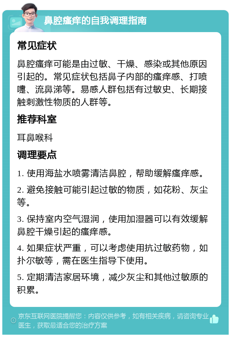 鼻腔瘙痒的自我调理指南 常见症状 鼻腔瘙痒可能是由过敏、干燥、感染或其他原因引起的。常见症状包括鼻子内部的瘙痒感、打喷嚏、流鼻涕等。易感人群包括有过敏史、长期接触刺激性物质的人群等。 推荐科室 耳鼻喉科 调理要点 1. 使用海盐水喷雾清洁鼻腔，帮助缓解瘙痒感。 2. 避免接触可能引起过敏的物质，如花粉、灰尘等。 3. 保持室内空气湿润，使用加湿器可以有效缓解鼻腔干燥引起的瘙痒感。 4. 如果症状严重，可以考虑使用抗过敏药物，如扑尔敏等，需在医生指导下使用。 5. 定期清洁家居环境，减少灰尘和其他过敏原的积累。