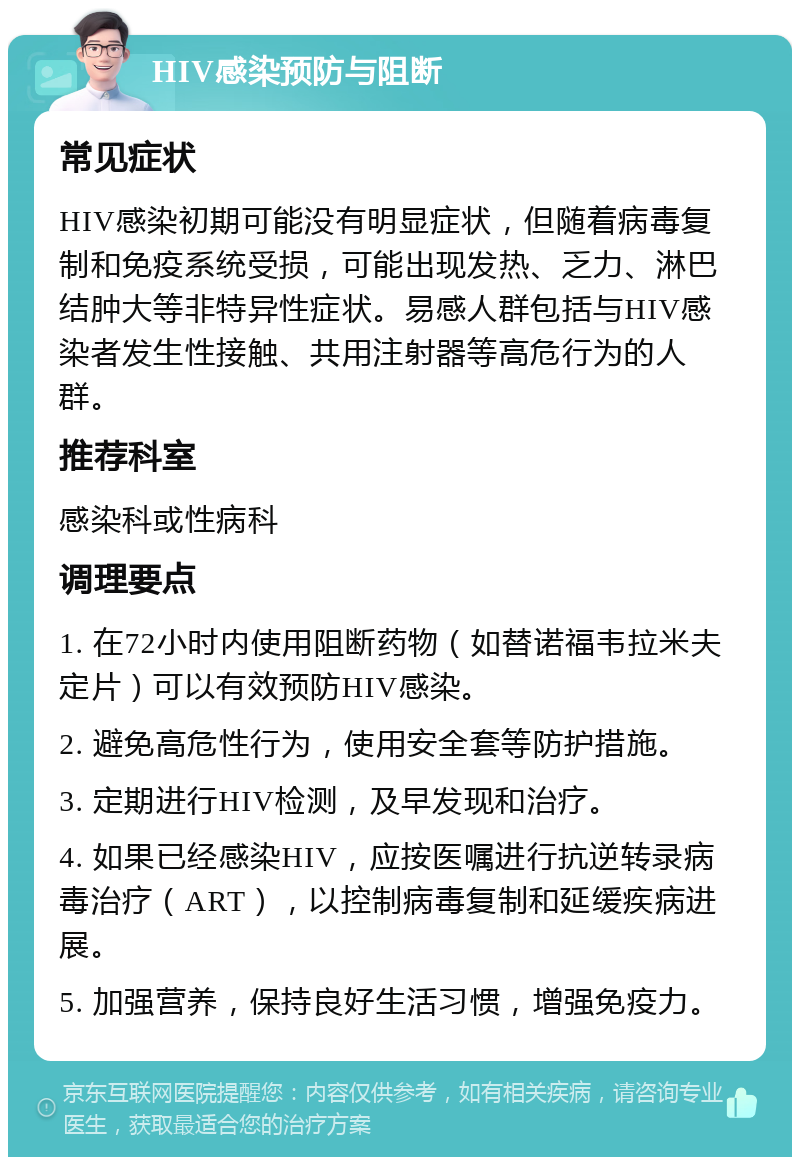 HIV感染预防与阻断 常见症状 HIV感染初期可能没有明显症状，但随着病毒复制和免疫系统受损，可能出现发热、乏力、淋巴结肿大等非特异性症状。易感人群包括与HIV感染者发生性接触、共用注射器等高危行为的人群。 推荐科室 感染科或性病科 调理要点 1. 在72小时内使用阻断药物（如替诺福韦拉米夫定片）可以有效预防HIV感染。 2. 避免高危性行为，使用安全套等防护措施。 3. 定期进行HIV检测，及早发现和治疗。 4. 如果已经感染HIV，应按医嘱进行抗逆转录病毒治疗（ART），以控制病毒复制和延缓疾病进展。 5. 加强营养，保持良好生活习惯，增强免疫力。