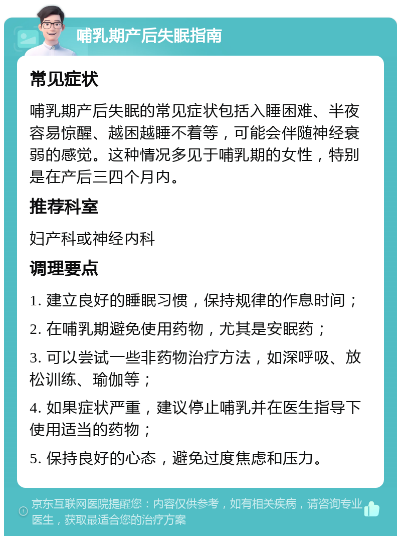 哺乳期产后失眠指南 常见症状 哺乳期产后失眠的常见症状包括入睡困难、半夜容易惊醒、越困越睡不着等，可能会伴随神经衰弱的感觉。这种情况多见于哺乳期的女性，特别是在产后三四个月内。 推荐科室 妇产科或神经内科 调理要点 1. 建立良好的睡眠习惯，保持规律的作息时间； 2. 在哺乳期避免使用药物，尤其是安眠药； 3. 可以尝试一些非药物治疗方法，如深呼吸、放松训练、瑜伽等； 4. 如果症状严重，建议停止哺乳并在医生指导下使用适当的药物； 5. 保持良好的心态，避免过度焦虑和压力。