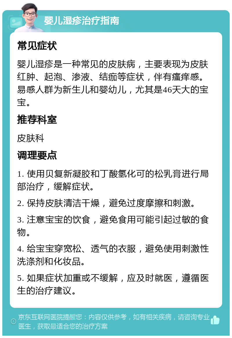 婴儿湿疹治疗指南 常见症状 婴儿湿疹是一种常见的皮肤病，主要表现为皮肤红肿、起泡、渗液、结痂等症状，伴有瘙痒感。易感人群为新生儿和婴幼儿，尤其是46天大的宝宝。 推荐科室 皮肤科 调理要点 1. 使用贝复新凝胶和丁酸氢化可的松乳膏进行局部治疗，缓解症状。 2. 保持皮肤清洁干燥，避免过度摩擦和刺激。 3. 注意宝宝的饮食，避免食用可能引起过敏的食物。 4. 给宝宝穿宽松、透气的衣服，避免使用刺激性洗涤剂和化妆品。 5. 如果症状加重或不缓解，应及时就医，遵循医生的治疗建议。