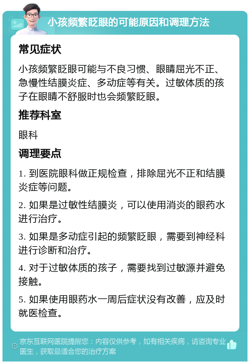 小孩频繁眨眼的可能原因和调理方法 常见症状 小孩频繁眨眼可能与不良习惯、眼睛屈光不正、急慢性结膜炎症、多动症等有关。过敏体质的孩子在眼睛不舒服时也会频繁眨眼。 推荐科室 眼科 调理要点 1. 到医院眼科做正规检查，排除屈光不正和结膜炎症等问题。 2. 如果是过敏性结膜炎，可以使用消炎的眼药水进行治疗。 3. 如果是多动症引起的频繁眨眼，需要到神经科进行诊断和治疗。 4. 对于过敏体质的孩子，需要找到过敏源并避免接触。 5. 如果使用眼药水一周后症状没有改善，应及时就医检查。