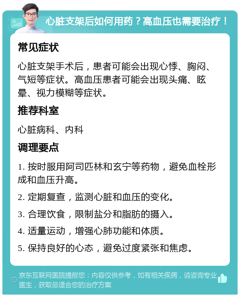 心脏支架后如何用药？高血压也需要治疗！ 常见症状 心脏支架手术后，患者可能会出现心悸、胸闷、气短等症状。高血压患者可能会出现头痛、眩晕、视力模糊等症状。 推荐科室 心脏病科、内科 调理要点 1. 按时服用阿司匹林和玄宁等药物，避免血栓形成和血压升高。 2. 定期复查，监测心脏和血压的变化。 3. 合理饮食，限制盐分和脂肪的摄入。 4. 适量运动，增强心肺功能和体质。 5. 保持良好的心态，避免过度紧张和焦虑。