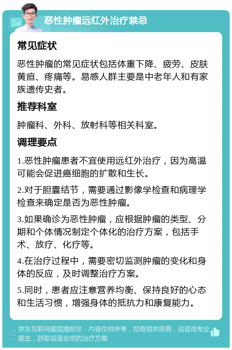 恶性肿瘤远红外治疗禁忌 常见症状 恶性肿瘤的常见症状包括体重下降、疲劳、皮肤黄疸、疼痛等。易感人群主要是中老年人和有家族遗传史者。 推荐科室 肿瘤科、外科、放射科等相关科室。 调理要点 1.恶性肿瘤患者不宜使用远红外治疗，因为高温可能会促进癌细胞的扩散和生长。 2.对于胆囊结节，需要通过影像学检查和病理学检查来确定是否为恶性肿瘤。 3.如果确诊为恶性肿瘤，应根据肿瘤的类型、分期和个体情况制定个体化的治疗方案，包括手术、放疗、化疗等。 4.在治疗过程中，需要密切监测肿瘤的变化和身体的反应，及时调整治疗方案。 5.同时，患者应注意营养均衡、保持良好的心态和生活习惯，增强身体的抵抗力和康复能力。