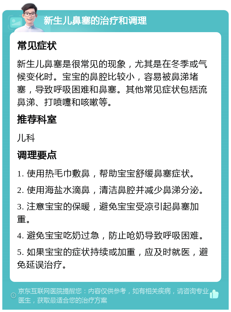 新生儿鼻塞的治疗和调理 常见症状 新生儿鼻塞是很常见的现象，尤其是在冬季或气候变化时。宝宝的鼻腔比较小，容易被鼻涕堵塞，导致呼吸困难和鼻塞。其他常见症状包括流鼻涕、打喷嚏和咳嗽等。 推荐科室 儿科 调理要点 1. 使用热毛巾敷鼻，帮助宝宝舒缓鼻塞症状。 2. 使用海盐水滴鼻，清洁鼻腔并减少鼻涕分泌。 3. 注意宝宝的保暖，避免宝宝受凉引起鼻塞加重。 4. 避免宝宝吃奶过急，防止呛奶导致呼吸困难。 5. 如果宝宝的症状持续或加重，应及时就医，避免延误治疗。