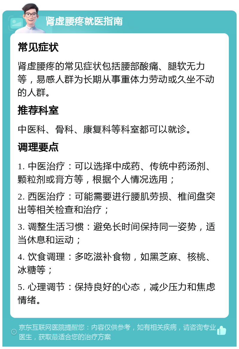 肾虚腰疼就医指南 常见症状 肾虚腰疼的常见症状包括腰部酸痛、腿软无力等，易感人群为长期从事重体力劳动或久坐不动的人群。 推荐科室 中医科、骨科、康复科等科室都可以就诊。 调理要点 1. 中医治疗：可以选择中成药、传统中药汤剂、颗粒剂或膏方等，根据个人情况选用； 2. 西医治疗：可能需要进行腰肌劳损、椎间盘突出等相关检查和治疗； 3. 调整生活习惯：避免长时间保持同一姿势，适当休息和运动； 4. 饮食调理：多吃滋补食物，如黑芝麻、核桃、冰糖等； 5. 心理调节：保持良好的心态，减少压力和焦虑情绪。