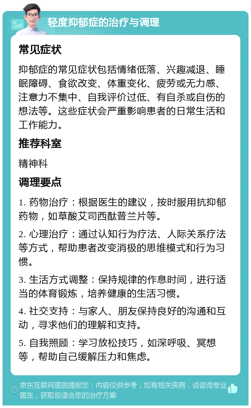 轻度抑郁症的治疗与调理 常见症状 抑郁症的常见症状包括情绪低落、兴趣减退、睡眠障碍、食欲改变、体重变化、疲劳或无力感、注意力不集中、自我评价过低、有自杀或自伤的想法等。这些症状会严重影响患者的日常生活和工作能力。 推荐科室 精神科 调理要点 1. 药物治疗：根据医生的建议，按时服用抗抑郁药物，如草酸艾司西酞普兰片等。 2. 心理治疗：通过认知行为疗法、人际关系疗法等方式，帮助患者改变消极的思维模式和行为习惯。 3. 生活方式调整：保持规律的作息时间，进行适当的体育锻炼，培养健康的生活习惯。 4. 社交支持：与家人、朋友保持良好的沟通和互动，寻求他们的理解和支持。 5. 自我照顾：学习放松技巧，如深呼吸、冥想等，帮助自己缓解压力和焦虑。