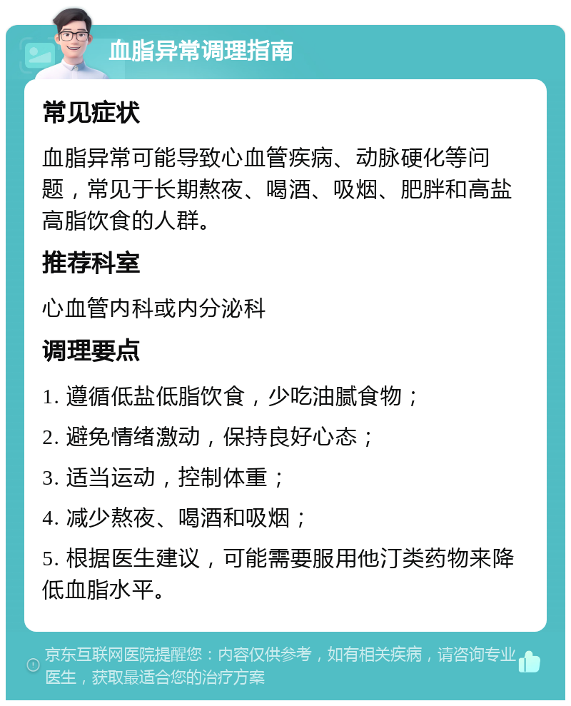 血脂异常调理指南 常见症状 血脂异常可能导致心血管疾病、动脉硬化等问题，常见于长期熬夜、喝酒、吸烟、肥胖和高盐高脂饮食的人群。 推荐科室 心血管内科或内分泌科 调理要点 1. 遵循低盐低脂饮食，少吃油腻食物； 2. 避免情绪激动，保持良好心态； 3. 适当运动，控制体重； 4. 减少熬夜、喝酒和吸烟； 5. 根据医生建议，可能需要服用他汀类药物来降低血脂水平。