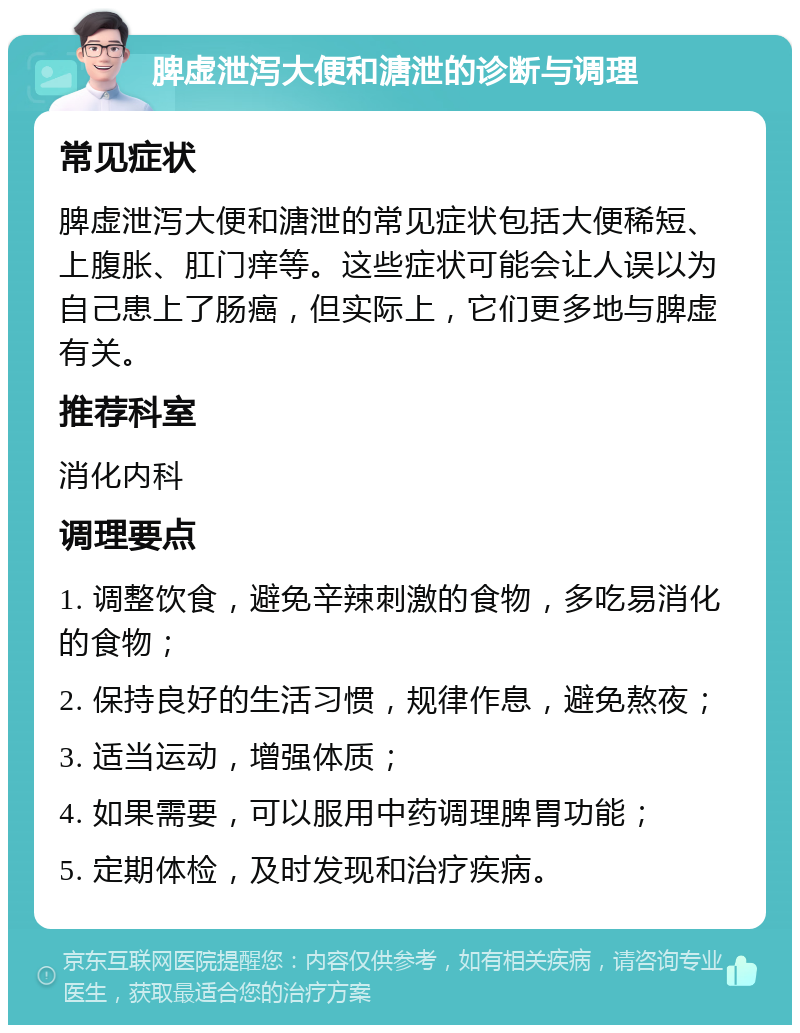 脾虚泄泻大便和溏泄的诊断与调理 常见症状 脾虚泄泻大便和溏泄的常见症状包括大便稀短、上腹胀、肛门痒等。这些症状可能会让人误以为自己患上了肠癌，但实际上，它们更多地与脾虚有关。 推荐科室 消化内科 调理要点 1. 调整饮食，避免辛辣刺激的食物，多吃易消化的食物； 2. 保持良好的生活习惯，规律作息，避免熬夜； 3. 适当运动，增强体质； 4. 如果需要，可以服用中药调理脾胃功能； 5. 定期体检，及时发现和治疗疾病。