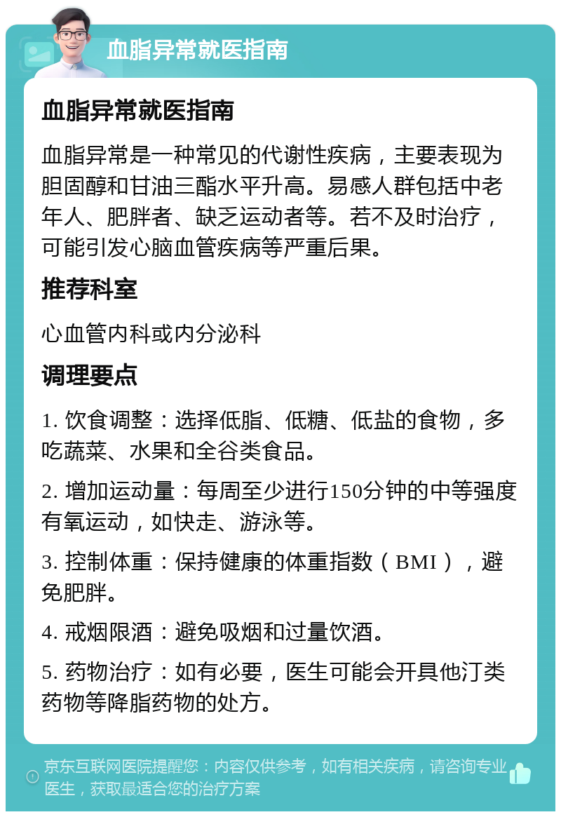 血脂异常就医指南 血脂异常就医指南 血脂异常是一种常见的代谢性疾病，主要表现为胆固醇和甘油三酯水平升高。易感人群包括中老年人、肥胖者、缺乏运动者等。若不及时治疗，可能引发心脑血管疾病等严重后果。 推荐科室 心血管内科或内分泌科 调理要点 1. 饮食调整：选择低脂、低糖、低盐的食物，多吃蔬菜、水果和全谷类食品。 2. 增加运动量：每周至少进行150分钟的中等强度有氧运动，如快走、游泳等。 3. 控制体重：保持健康的体重指数（BMI），避免肥胖。 4. 戒烟限酒：避免吸烟和过量饮酒。 5. 药物治疗：如有必要，医生可能会开具他汀类药物等降脂药物的处方。