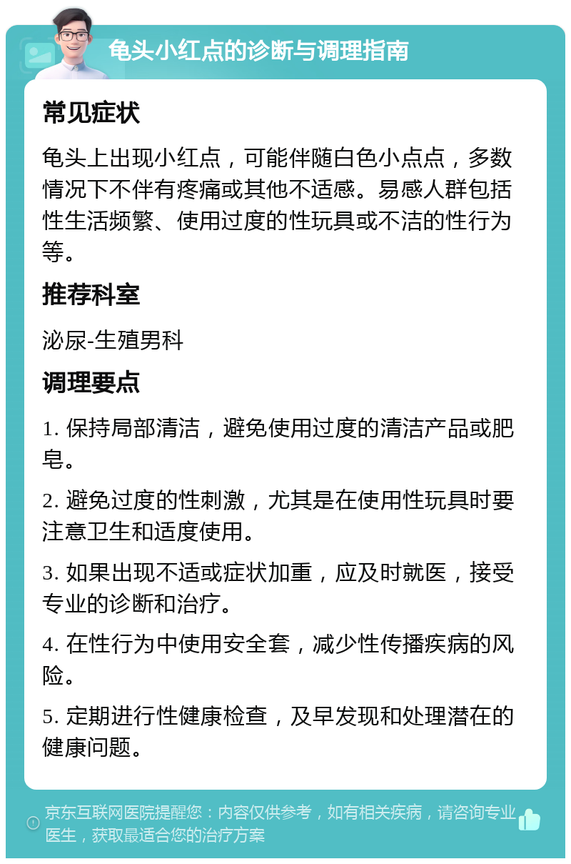 龟头小红点的诊断与调理指南 常见症状 龟头上出现小红点，可能伴随白色小点点，多数情况下不伴有疼痛或其他不适感。易感人群包括性生活频繁、使用过度的性玩具或不洁的性行为等。 推荐科室 泌尿-生殖男科 调理要点 1. 保持局部清洁，避免使用过度的清洁产品或肥皂。 2. 避免过度的性刺激，尤其是在使用性玩具时要注意卫生和适度使用。 3. 如果出现不适或症状加重，应及时就医，接受专业的诊断和治疗。 4. 在性行为中使用安全套，减少性传播疾病的风险。 5. 定期进行性健康检查，及早发现和处理潜在的健康问题。