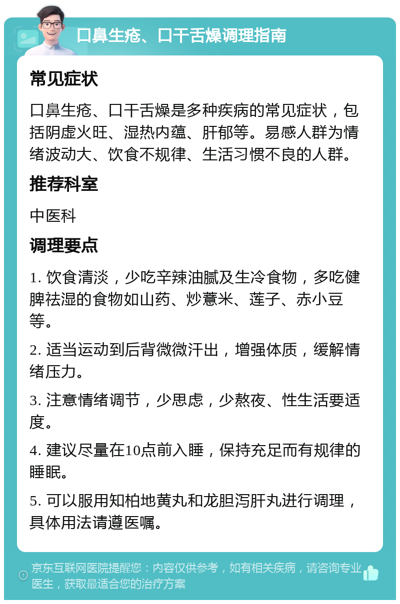 口鼻生疮、口干舌燥调理指南 常见症状 口鼻生疮、口干舌燥是多种疾病的常见症状，包括阴虚火旺、湿热内蕴、肝郁等。易感人群为情绪波动大、饮食不规律、生活习惯不良的人群。 推荐科室 中医科 调理要点 1. 饮食清淡，少吃辛辣油腻及生冷食物，多吃健脾祛湿的食物如山药、炒薏米、莲子、赤小豆等。 2. 适当运动到后背微微汗出，增强体质，缓解情绪压力。 3. 注意情绪调节，少思虑，少熬夜、性生活要适度。 4. 建议尽量在10点前入睡，保持充足而有规律的睡眠。 5. 可以服用知柏地黄丸和龙胆泻肝丸进行调理，具体用法请遵医嘱。