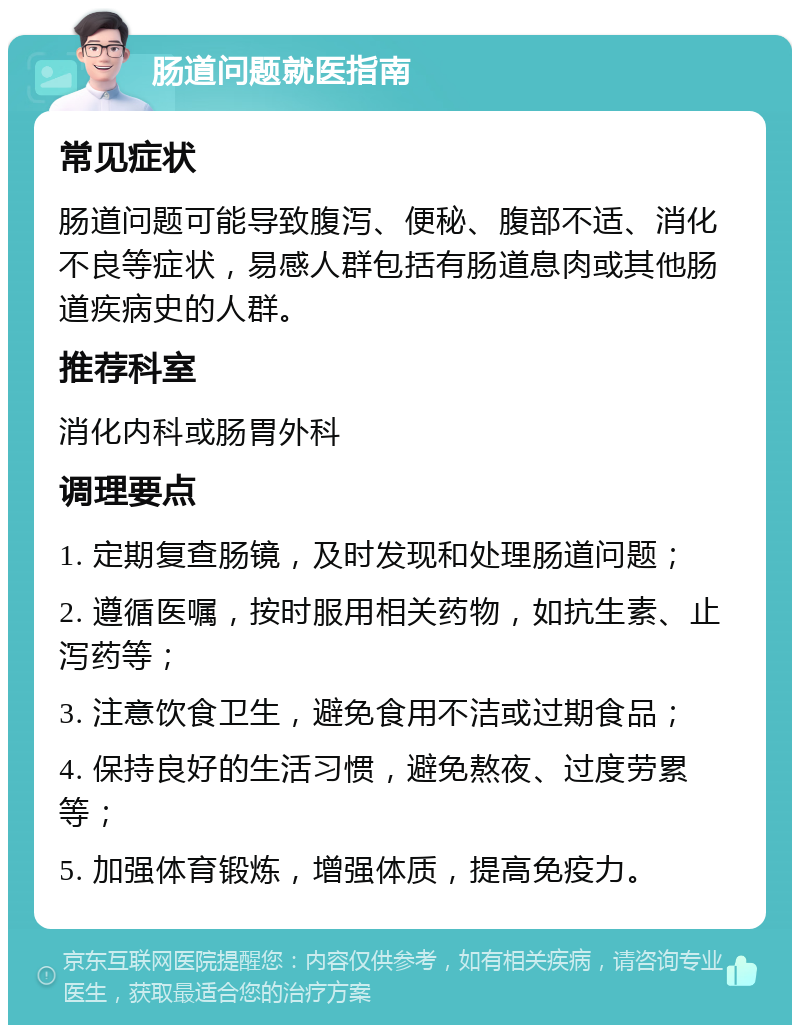 肠道问题就医指南 常见症状 肠道问题可能导致腹泻、便秘、腹部不适、消化不良等症状，易感人群包括有肠道息肉或其他肠道疾病史的人群。 推荐科室 消化内科或肠胃外科 调理要点 1. 定期复查肠镜，及时发现和处理肠道问题； 2. 遵循医嘱，按时服用相关药物，如抗生素、止泻药等； 3. 注意饮食卫生，避免食用不洁或过期食品； 4. 保持良好的生活习惯，避免熬夜、过度劳累等； 5. 加强体育锻炼，增强体质，提高免疫力。