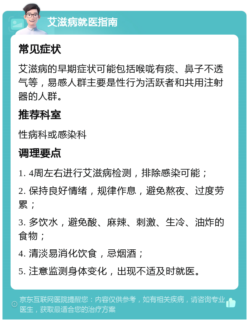 艾滋病就医指南 常见症状 艾滋病的早期症状可能包括喉咙有痰、鼻子不透气等，易感人群主要是性行为活跃者和共用注射器的人群。 推荐科室 性病科或感染科 调理要点 1. 4周左右进行艾滋病检测，排除感染可能； 2. 保持良好情绪，规律作息，避免熬夜、过度劳累； 3. 多饮水，避免酸、麻辣、刺激、生冷、油炸的食物； 4. 清淡易消化饮食，忌烟酒； 5. 注意监测身体变化，出现不适及时就医。